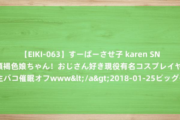 【EIKI-063】すーぱーさせ子 karen SNS炎上騒動でお馴染みのハーフ顔褐色娘ちゃん！おじさん好き現役有名コスプレイヤーの妊娠中出し生パコ催眠オフwww</a>2018-01-25ビッグモーカル&$EIKI119分钟 “水贝淘金客”周六福转战港股IPO：走强的金价影响几何