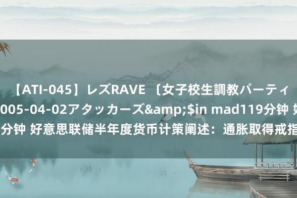 【ATI-045】レズRAVE 〔女子校生調教パーティー〕</a>2005-04-02アタッカーズ&$in mad119分钟 好意思联储半年度货币计策阐述：通胀取得戒指进展，强调计策独处性