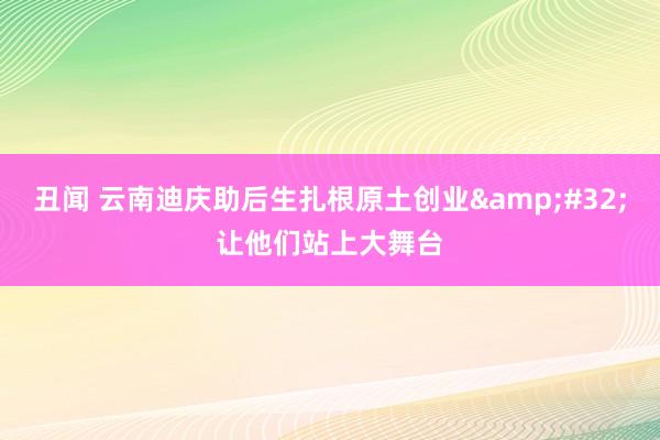 丑闻 云南迪庆助后生扎根原土创业&#32;让他们站上大舞台