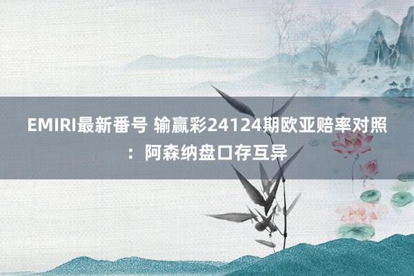 EMIRI最新番号 输赢彩24124期欧亚赔率对照:阿森纳盘口存互异