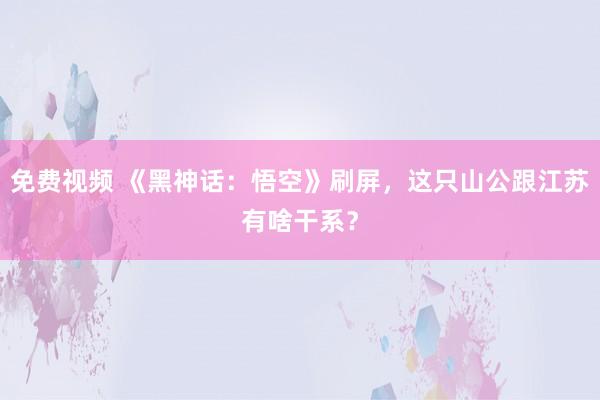 免费视频 《黑神话：悟空》刷屏，这只山公跟江苏有啥干系？