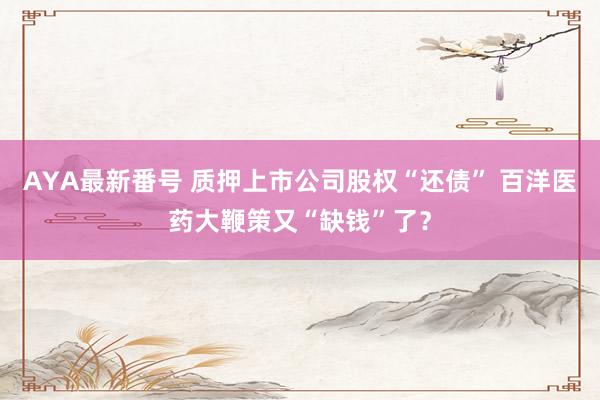 AYA最新番号 质押上市公司股权“还债” 百洋医药大鞭策又“缺钱”了？