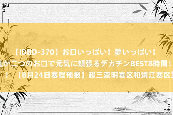 【IDBD-370】お口いっぱい！夢いっぱい！ MEGAマラ S級美女達が二つのお口で元気に頬張るデカチンBEST8時間！！ 【8月24日赛程预报】超三崇明赛区和靖江赛区第2站DAY1赛程?