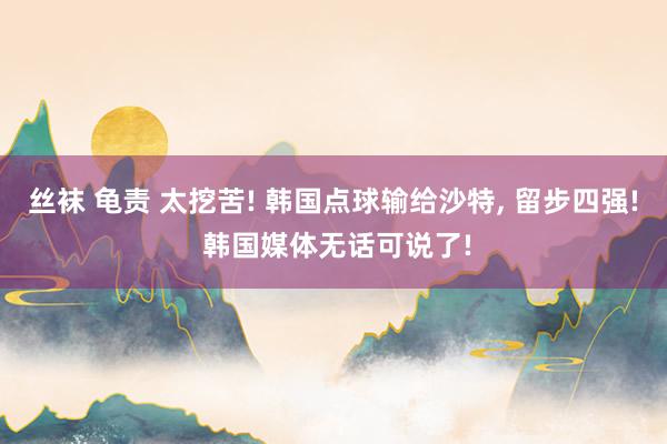 丝袜 龟责 太挖苦! 韩国点球输给沙特， 留步四强! 韩国媒体无话可说了!