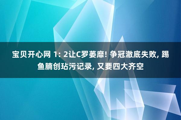 宝贝开心网 1: 2让C罗萎靡! 争冠澈底失败， 踢鱼腩创玷污记录， 又要四大齐空