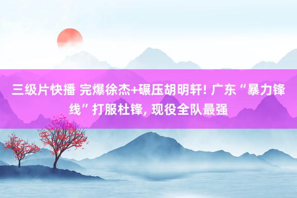 三级片快播 完爆徐杰+碾压胡明轩! 广东“暴力锋线”打服杜锋， 现役全队最强