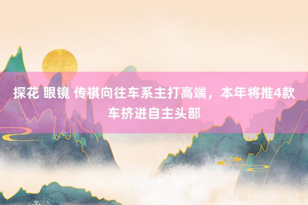 探花 眼镜 传祺向往车系主打高端，本年将推4款车挤进自主头部