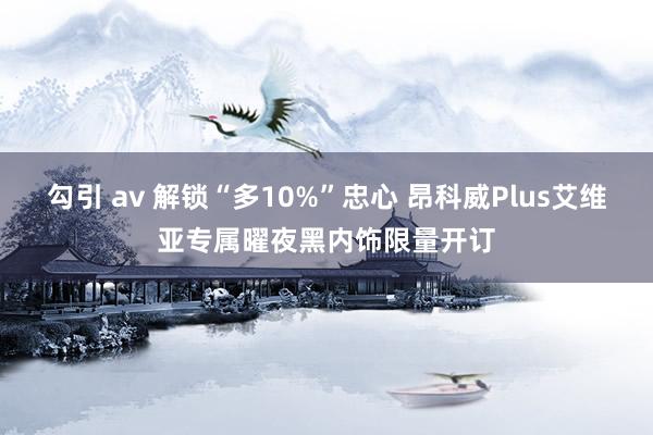 勾引 av 解锁“多10%”忠心 昂科威Plus艾维亚专属曜夜黑内饰限量开订