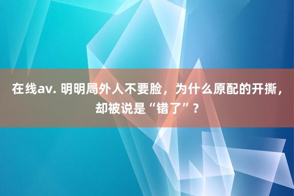 在线av. 明明局外人不要脸，为什么原配的开撕，却被说是“错了”？