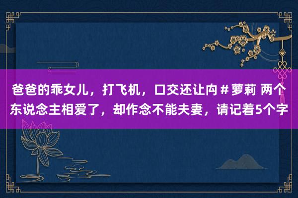 爸爸的乖女儿，打飞机，口交还让禸＃萝莉 两个东说念主相爱了，却作念不能夫妻，请记着5个字
