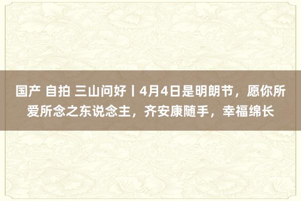 国产 自拍 三山问好丨4月4日是明朗节，愿你所爱所念之东说念主，齐安康随手，幸福绵长