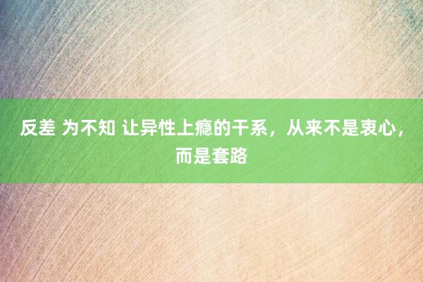 反差 为不知 让异性上瘾的干系，从来不是衷心，而是套路