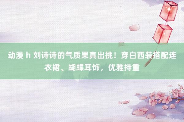 动漫 h 刘诗诗的气质果真出挑！穿白西装搭配连衣裙、蝴蝶耳饰，优雅持重