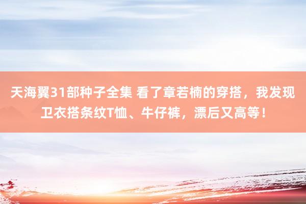 天海翼31部种子全集 看了章若楠的穿搭，我发现卫衣搭条纹T恤、牛仔裤，漂后又高等！