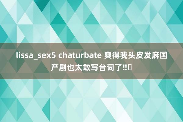 lissa_sex5 chaturbate 爽得我头皮发麻国产剧也太敢写台词了‼️
