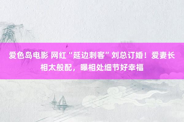 爱色岛电影 网红“延边刺客”刘总订婚！爱妻长相太般配，曝相处细节好幸福