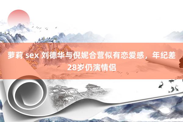 萝莉 sex 刘德华与倪妮合营似有恋爱感，年纪差28岁仍演情侣