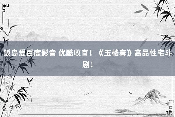 饭岛爱百度影音 优酷收官！《玉楼春》高品性宅斗剧！