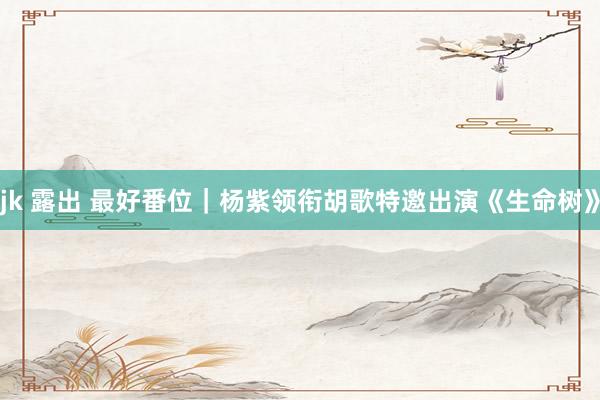 jk 露出 最好番位｜杨紫领衔胡歌特邀出演《生命树》