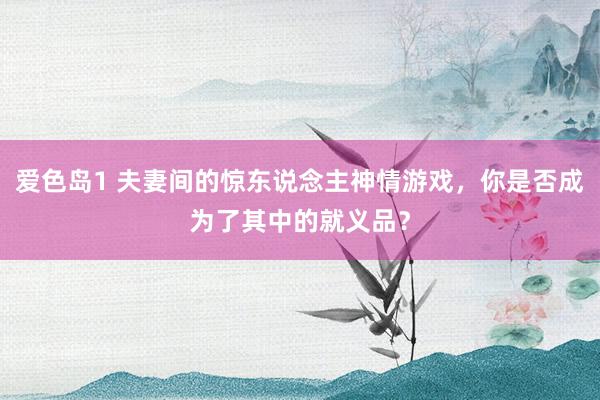 爱色岛1 夫妻间的惊东说念主神情游戏，你是否成为了其中的就义品？