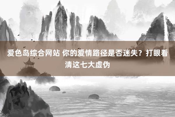 爱色岛综合网站 你的爱情路径是否迷失？打眼看清这七大虚伪