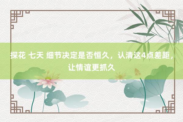 探花 七天 细节决定是否恒久，认清这4点差距，让情谊更抓久