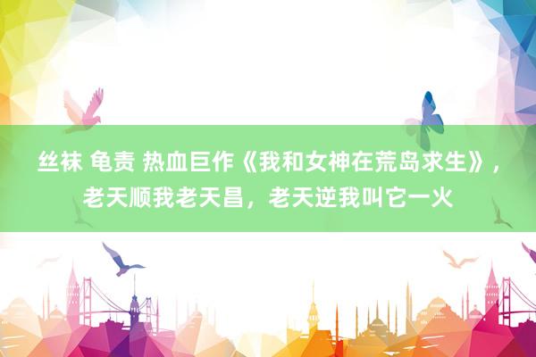 丝袜 龟责 热血巨作《我和女神在荒岛求生》，老天顺我老天昌，老天逆我叫它一火