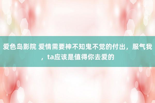 爱色岛影院 爱情需要神不知鬼不觉的付出，服气我，ta应该是值得你去爱的