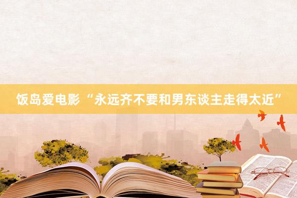 饭岛爱电影 “永远齐不要和男东谈主走得太近”
