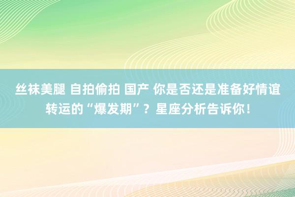 丝袜美腿 自拍偷拍 国产 你是否还是准备好情谊转运的“爆发期”？星座分析告诉你！