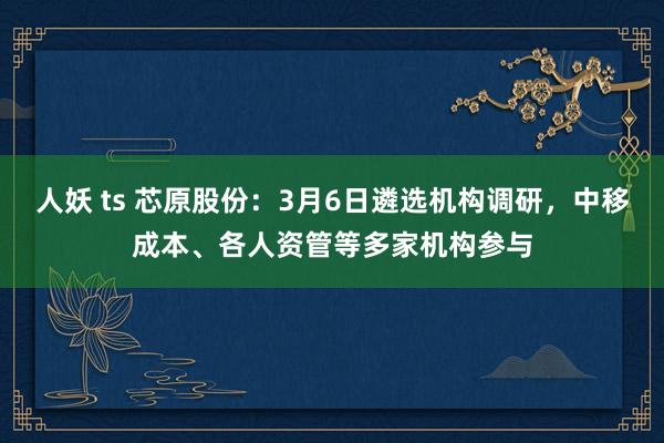人妖 ts 芯原股份：3月6日遴选机构调研，中移成本、各人资管等多家机构参与