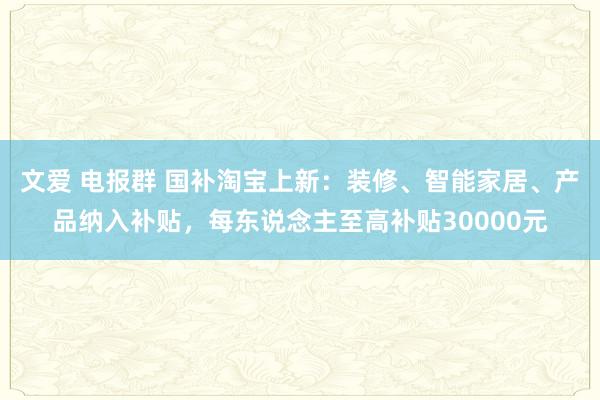 文爱 电报群 国补淘宝上新：装修、智能家居、产品纳入补贴，每东说念主至高补贴30000元