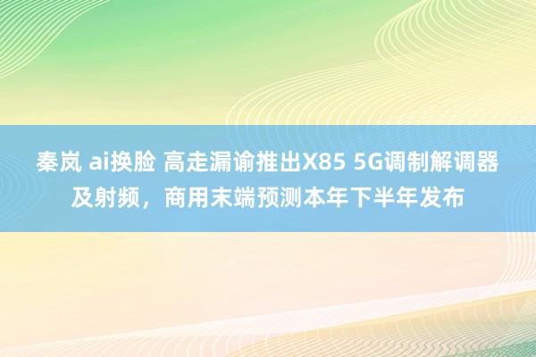 秦岚 ai换脸 高走漏谕推出X85 5G调制解调器及射频，商用末端预测本年下半年发布