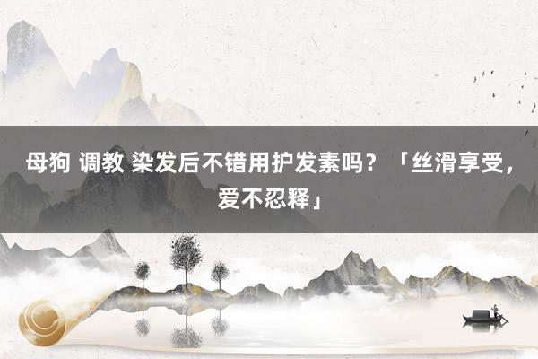 母狗 调教 染发后不错用护发素吗？「丝滑享受，爱不忍释」