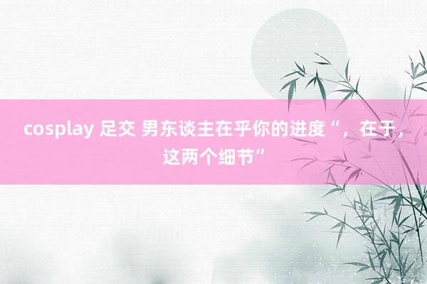 cosplay 足交 男东谈主在乎你的进度“，在于，这两个细节”