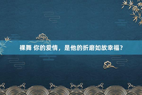 裸舞 你的爱情，是他的折磨如故幸福？