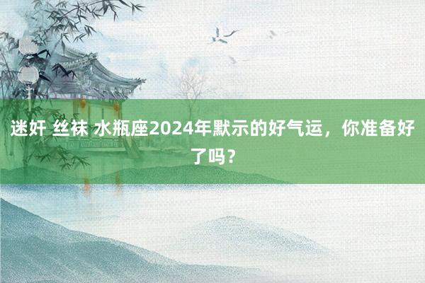 迷奸 丝袜 水瓶座2024年默示的好气运，你准备好了吗？