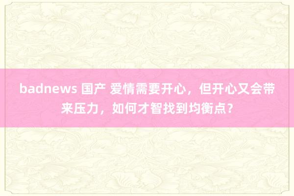 badnews 国产 爱情需要开心，但开心又会带来压力，如何才智找到均衡点？