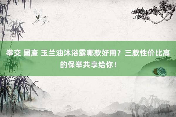 拳交 國產 玉兰油沐浴露哪款好用？三款性价比高的保举共享给你！