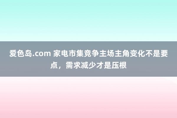 爱色岛.com 家电市集竞争主场主角变化不是要点，需求减少才是压根