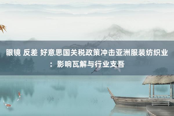 眼镜 反差 好意思国关税政策冲击亚洲服装纺织业：影响瓦解与行业支吾
