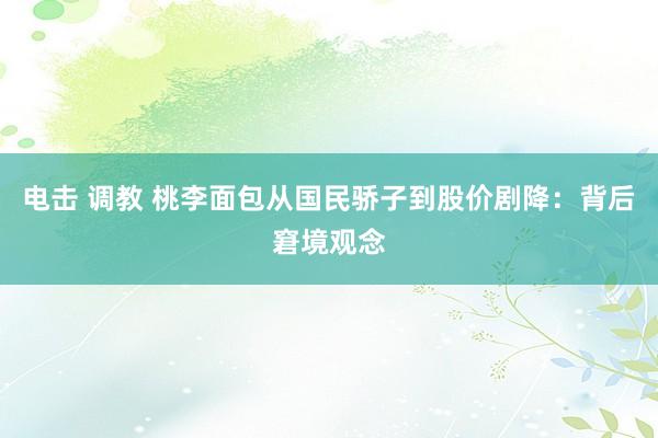 电击 调教 桃李面包从国民骄子到股价剧降：背后窘境观念