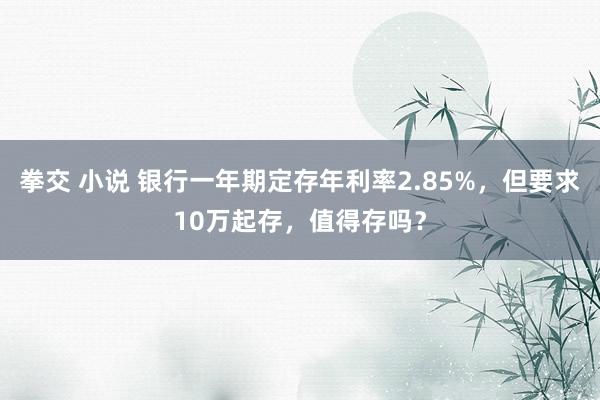 拳交 小说 银行一年期定存年利率2.85%，但要求10万起存，值得存吗？