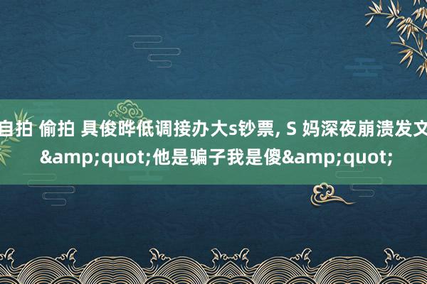 自拍 偷拍 具俊晔低调接办大s钞票， S 妈深夜崩溃发文 &quot;他是骗子我是傻&quot;