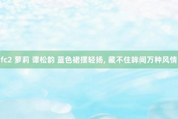fc2 萝莉 谭松韵 蓝色裙摆轻扬， 藏不住眸间万种风情