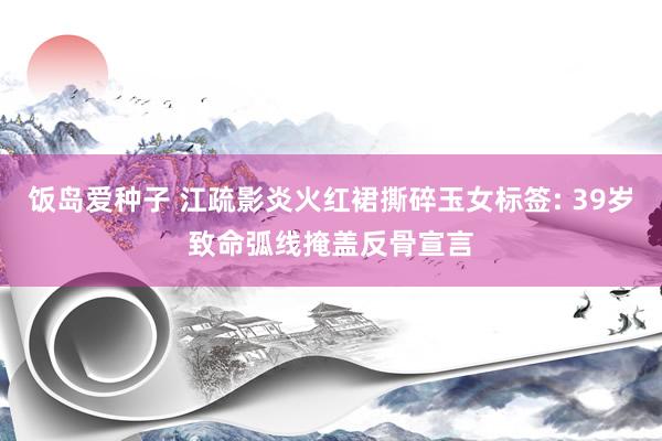 饭岛爱种子 江疏影炎火红裙撕碎玉女标签: 39岁致命弧线掩盖反骨宣言