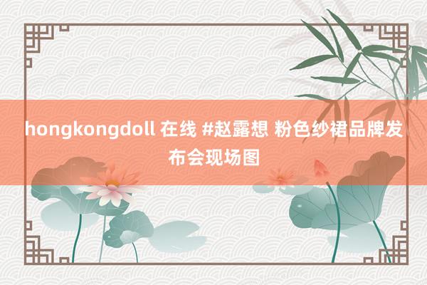 hongkongdoll 在线 #赵露想 粉色纱裙品牌发布会现场图