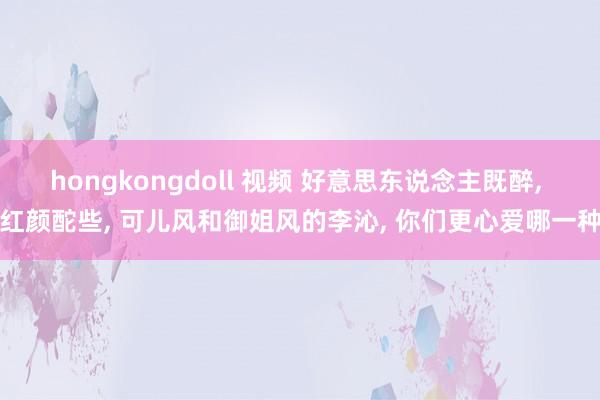 hongkongdoll 视频 好意思东说念主既醉， 红颜酡些， 可儿风和御姐风的李沁， 你们更心爱哪一种