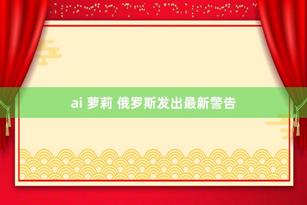 ai 萝莉 俄罗斯发出最新警告