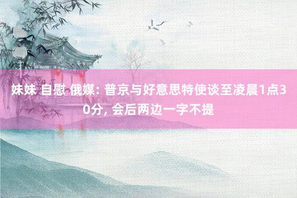 妹妹 自慰 俄媒: 普京与好意思特使谈至凌晨1点30分， 会后两边一字不提